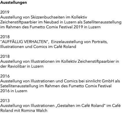Ausstellungen 2019 Ausstellung von Skizzenbuchseiten im Kollektiv Zeichenstiftpaarbier im Neubad in Luzern als Satellitenausstellung im Rahmen des Fumetto Comix Festival 2019 in Luzern 2018 "AUFFÄLLIG VERHALTEN", Einzelausstellung von Portraits, Illustrationen und Comics im Café Roland 2018 Ausstellung von Illustrationen im Kollektiv Zeichenstiftpaarbier in der Raviolibar in Luzern 2016 Ausstellung von Illustrationen und Comics bei sinnlicht GmbH als Satellitenausstellung im Rahmen des Fumetto Comix Festival 2016 in Luzern 2013 Ausstellung von Illustrationen „Gestalten im Café Roland“ im Café Roland mit Romina Walch